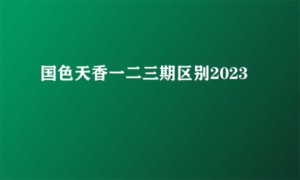 国色天香一二三期区别2023