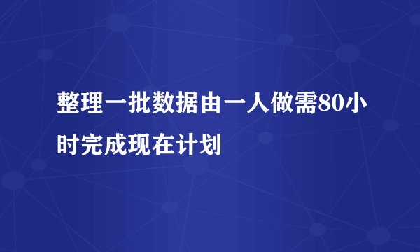 整理一批数据由一人做需80小时完成现在计划