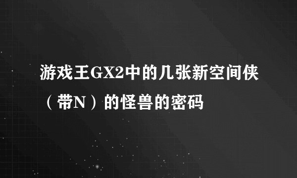 游戏王GX2中的几张新空间侠（带N）的怪兽的密码