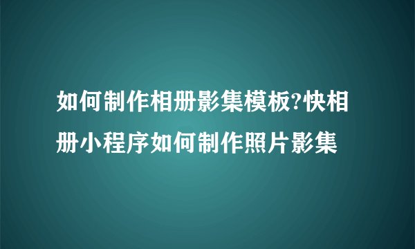 如何制作相册影集模板?快相册小程序如何制作照片影集