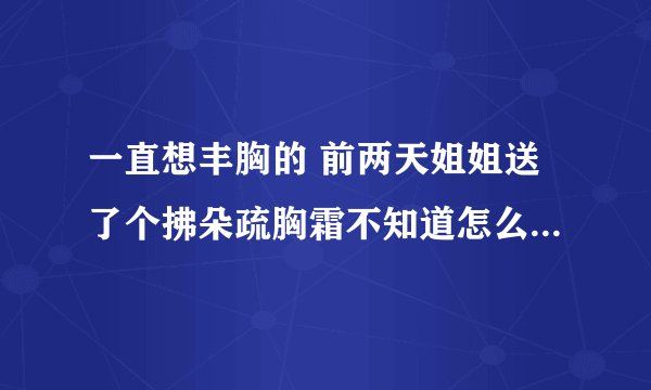 一直想丰胸的 前两天姐姐送了个拂朵疏胸霜不知道怎么样安全吗不敢用啊