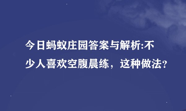 今日蚂蚁庄园答案与解析:不少人喜欢空腹晨练，这种做法？