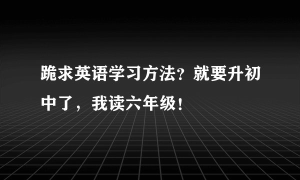 跪求英语学习方法？就要升初中了，我读六年级！