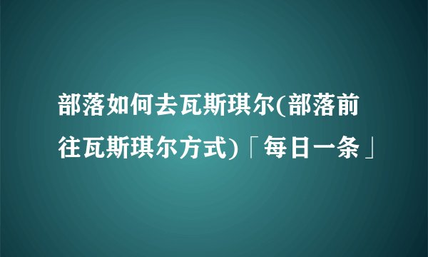 部落如何去瓦斯琪尔(部落前往瓦斯琪尔方式)「每日一条」