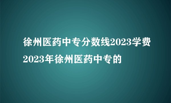 徐州医药中专分数线2023学费2023年徐州医药中专的