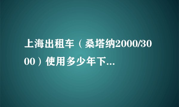 上海出租车（桑塔纳2000/3000）使用多少年下线？下线车的车况如何？如做私用车安全吗？