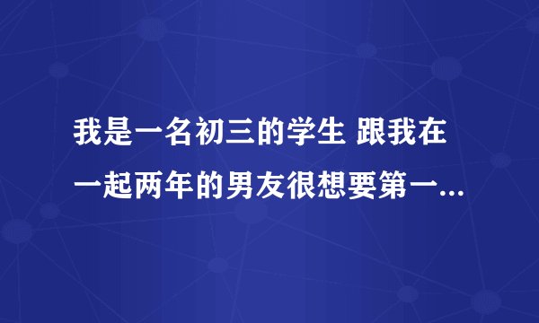 我是一名初三的学生 跟我在一起两年的男友很想要第一次 我该怎么办