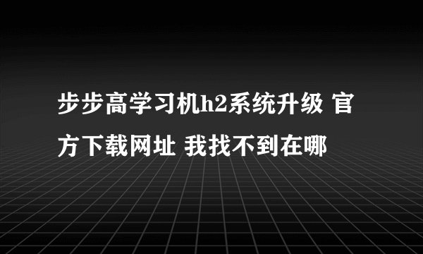 步步高学习机h2系统升级 官方下载网址 我找不到在哪