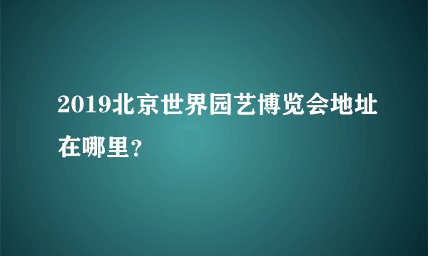 2019北京世界园艺博览会地址在哪里？