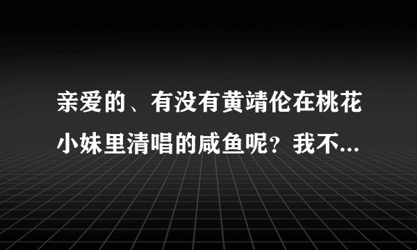 亲爱的、有没有黄靖伦在桃花小妹里清唱的咸鱼呢？我不喜欢快的.谢谢