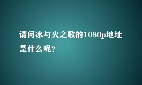 请问冰与火之歌的1080p地址是什么呢？