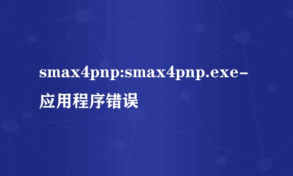 smax4pnp:smax4pnp.exe-应用程序错误
