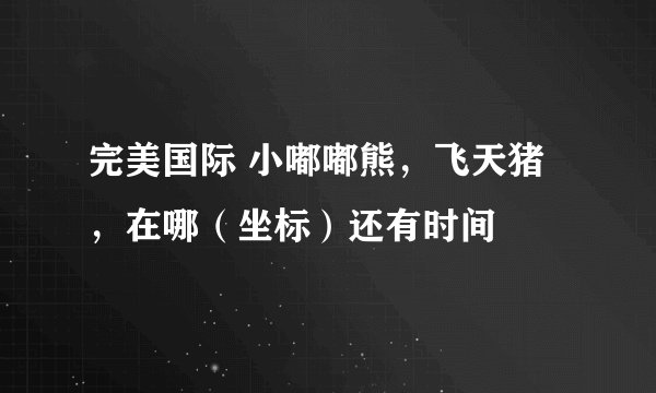 完美国际 小嘟嘟熊，飞天猪，在哪（坐标）还有时间