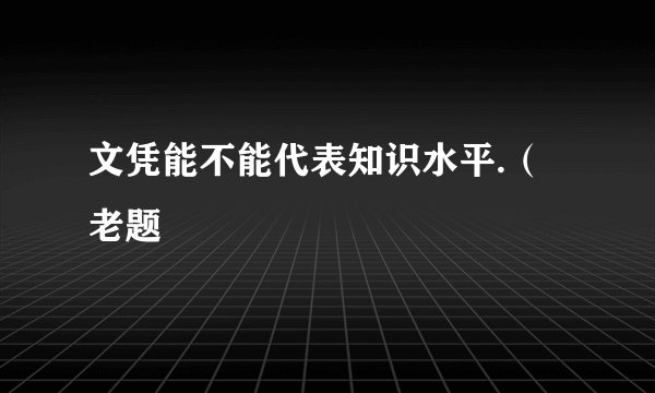文凭能不能代表知识水平.（老题