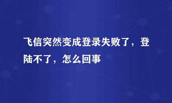 飞信突然变成登录失败了，登陆不了，怎么回事