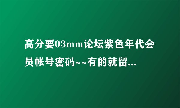 高分要03mm论坛紫色年代会员帐号密码~~有的就留下QQ~