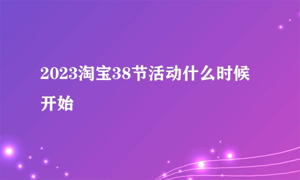2023淘宝38节活动什么时候开始