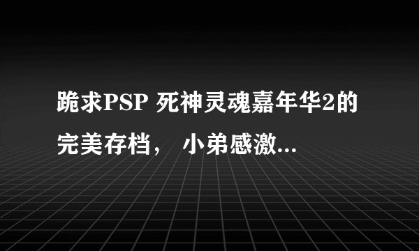 跪求PSP 死神灵魂嘉年华2的完美存档， 小弟感激不尽，小弟的PSP是5.50 GEN-D3的，小弟的邮箱是