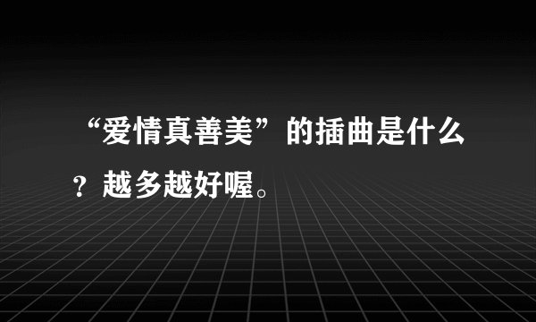 “爱情真善美”的插曲是什么？越多越好喔。