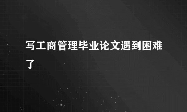 写工商管理毕业论文遇到困难了
