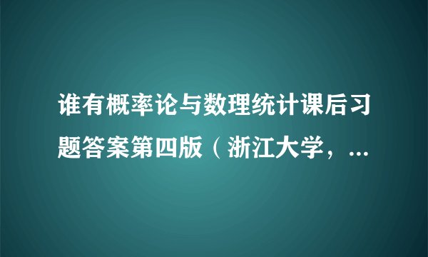 谁有概率论与数理统计课后习题答案第四版（浙江大学，盛骤、谢式千、潘承毅编）每一题都有答案的。