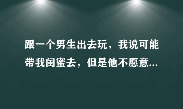 跟一个男生出去玩，我说可能带我闺蜜去，但是他不愿意我带还是不带好一些啊！！！大佬们？