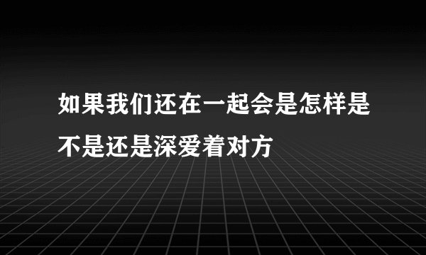 如果我们还在一起会是怎样是不是还是深爱着对方