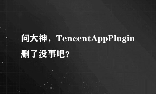问大神，TencentAppPlugin删了没事吧？