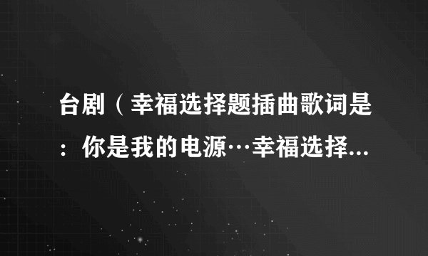台剧（幸福选择题插曲歌词是：你是我的电源…幸福选择题里的插曲歌词是：你是我的电源…是谁唱的