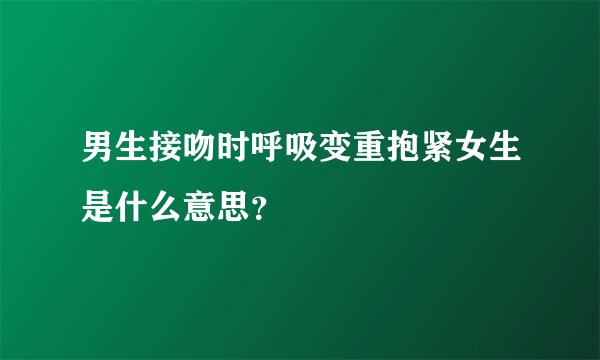 男生接吻时呼吸变重抱紧女生是什么意思？
