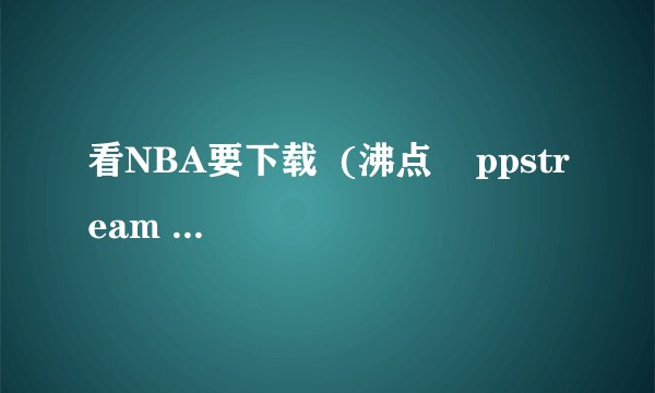 看NBA要下载  (沸点    ppstream 是什么)