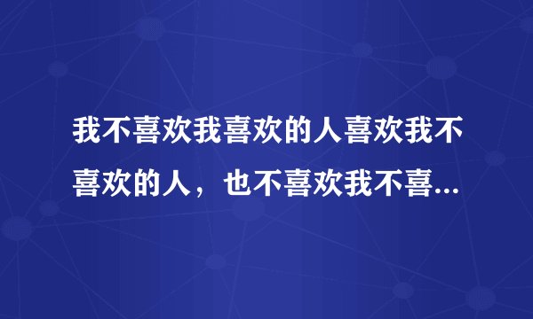 我不喜欢我喜欢的人喜欢我不喜欢的人，也不喜欢我不喜欢的人喜欢我喜欢的人的意思是什么
