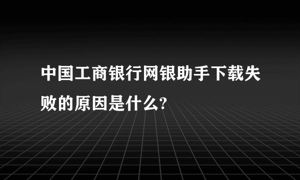 中国工商银行网银助手下载失败的原因是什么?