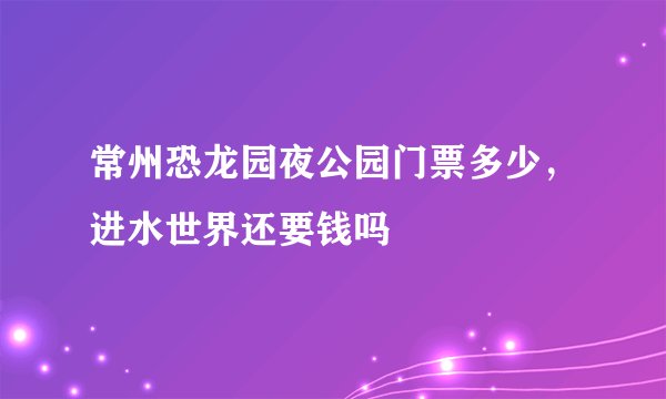 常州恐龙园夜公园门票多少，进水世界还要钱吗