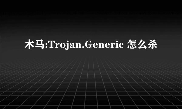 木马:Trojan.Generic 怎么杀