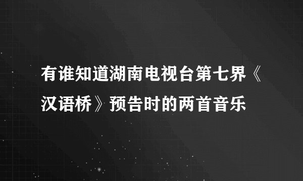 有谁知道湖南电视台第七界《汉语桥》预告时的两首音乐