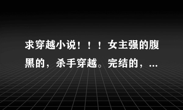 求穿越小说！！！女主强的腹黑的，杀手穿越。完结的，男主宠女主的。结局1v1的（汗！要求貌似太多了。。)