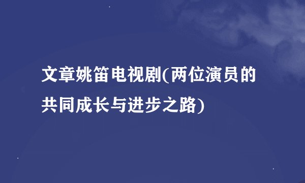 文章姚笛电视剧(两位演员的共同成长与进步之路)