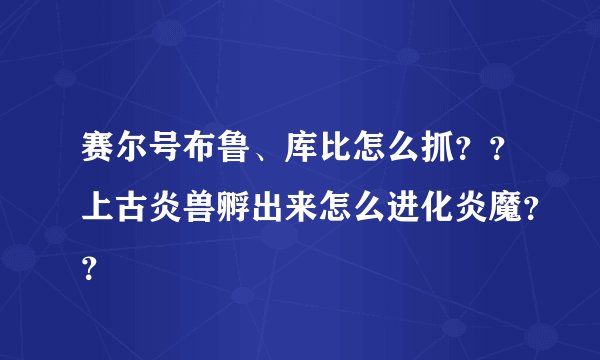 赛尔号布鲁、库比怎么抓？？上古炎兽孵出来怎么进化炎魔？？