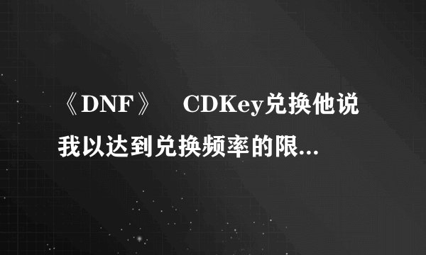 《DNF》 CDKey兑换他说我以达到兑换频率的限制！ 这是怎么回事？