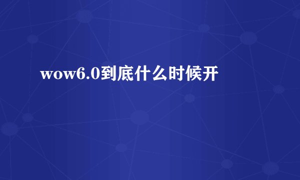 wow6.0到底什么时候开