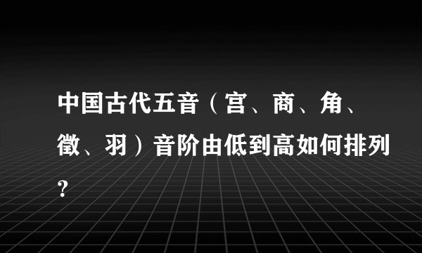 中国古代五音（宫、商、角、徵、羽）音阶由低到高如何排列？