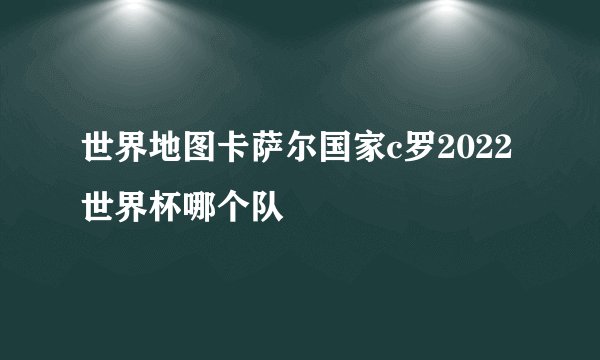 世界地图卡萨尔国家c罗2022世界杯哪个队