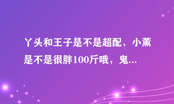 丫头和王子是不是超配，小薰是不是很胖100斤哦，鬼鬼是不是还丫头可爱。