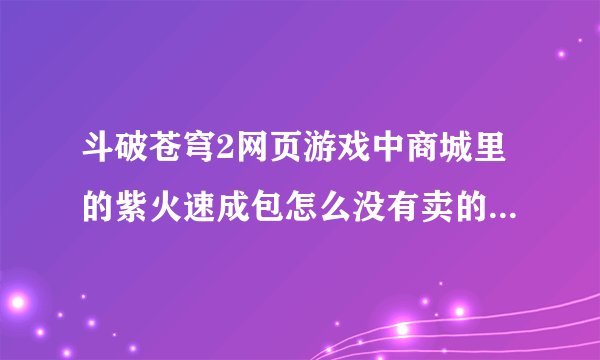 斗破苍穹2网页游戏中商城里的紫火速成包怎么没有卖的了？那紫火速成任务怎么完成啊？