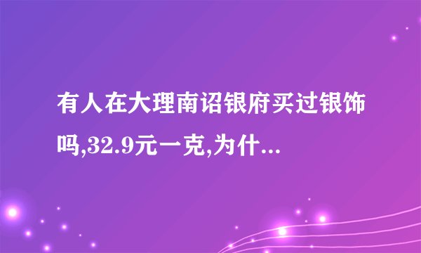 有人在大理南诏银府买过银饰吗,32.9元一克,为什么比别的地方都贵,希...