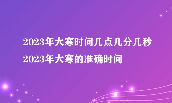 2023年大寒时间几点几分几秒2023年大寒的准确时间
