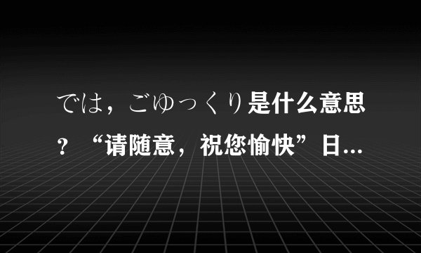では，ごゆっくり是什么意思？“请随意，祝您愉快”日语怎么说，这俩是一个意思吗