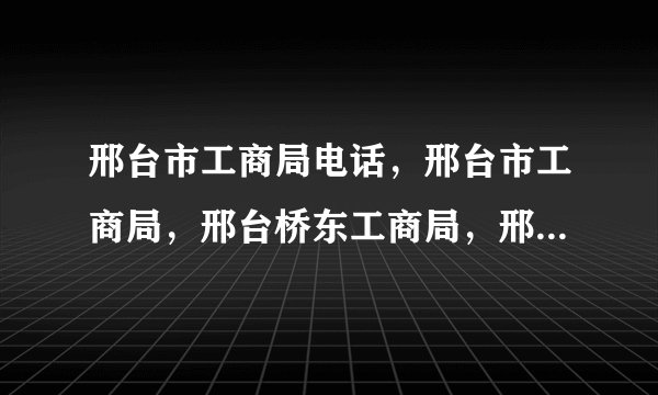邢台市工商局电话，邢台市工商局，邢台桥东工商局，邢台桥西工商局电话。