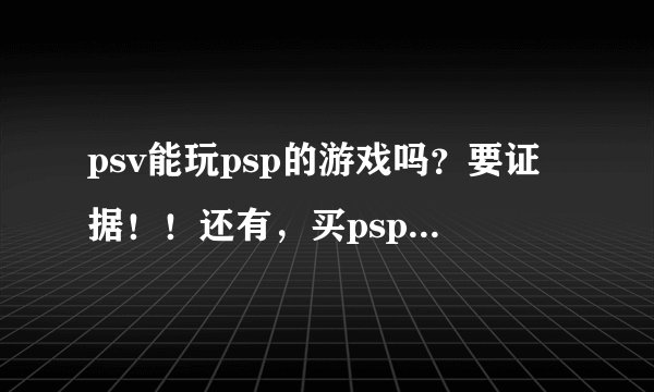 psv能玩psp的游戏吗？要证据！！还有，买psp好还是买psv好？